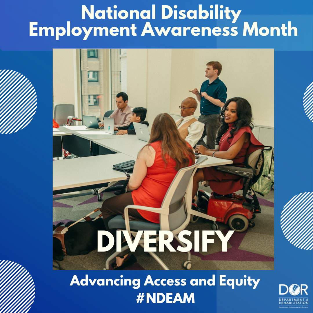 Photo of people with disabilities sitting around a conference room table.  There is a woman sitting in a mobility scooter, a woman seated with her guide dog laying under the table, and a man with dwarfism sitting in front of his laptop.  Text at top of graphic reads:  National Disability Employment Awareness Month.  Bottom of the graphic has the wording:  Celebrate.  Advancing Access and Equity.  DOR logo in bottom right corner. #NDEAM.